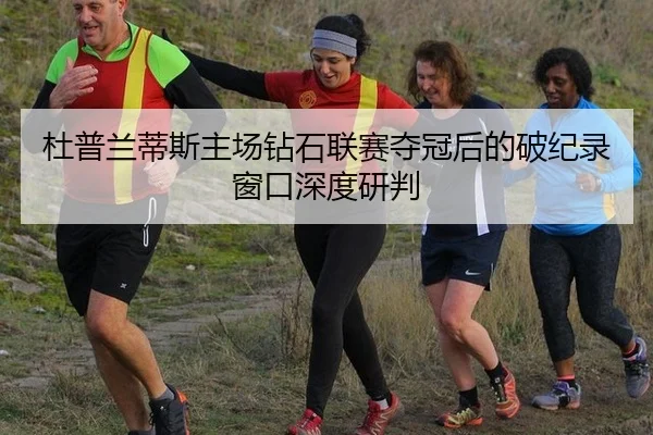 杜普兰蒂斯主场钻石联赛夺冠后的破纪录窗口深度研判